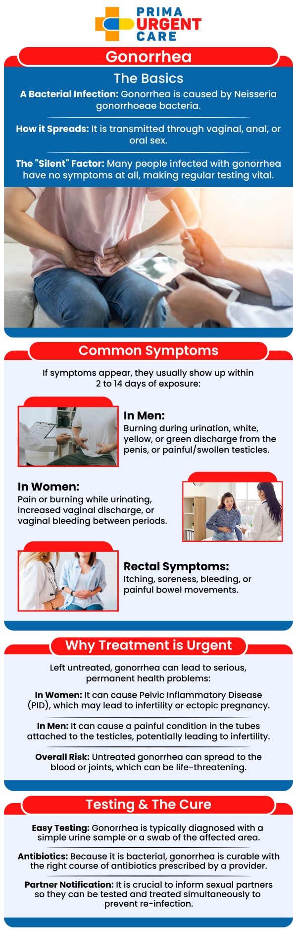 Common Question Asked by Patients: What happens if gonorrhea is left untreated? What are the 4 symptoms of gonorrhea? Is gonorrhea a curable STI?

Gonorrhea is a sexually transmitted infection that can affect both men and women, often causing symptoms such as painful urination, discharge, or pelvic pain. At Prima Urgent Care, our medical team provides testing and treatment for gonorrhea to help clear the infection. Early diagnosis and treatment are essential to prevent complications and ensure a full recovery. For more information, contact us today or book an appointment online. We are conveniently located at 3903 Fair Ridge Dr Suite Q, Fairfax, VA 22033. We serve patients from Fairfax VA, South Riding VA, Dulles VA, Chantilly VA, Stone Ridge VA, Oakton VA, Legato VA, Burke VA, Oak Hill, Lees Corner VA & BEYOND! Our Fairfax location is close to Fair Oaks Hospital, Fair Oaks Mall, and Greenbriar Shopping Center.